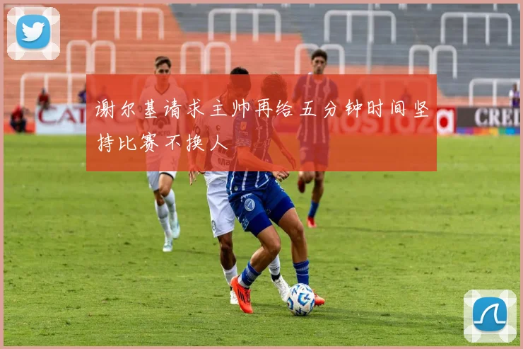 谢尔基请求主帅再给五分钟时间坚持比赛不换人