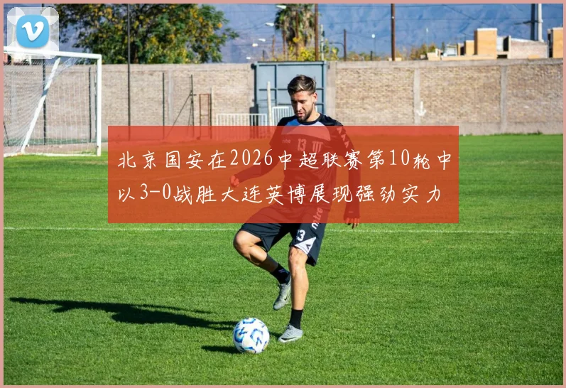北京国安在2026中超联赛第10轮中以3-0战胜大连英博展现强劲实力