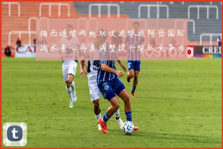 梅西连续两轮助攻进球迈阿密国际战术重心再度调整提升球队竞争力