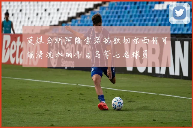 英媒分析阿隆索若执教切尔西将可能清洗加纳乔吉乌等七名球员
