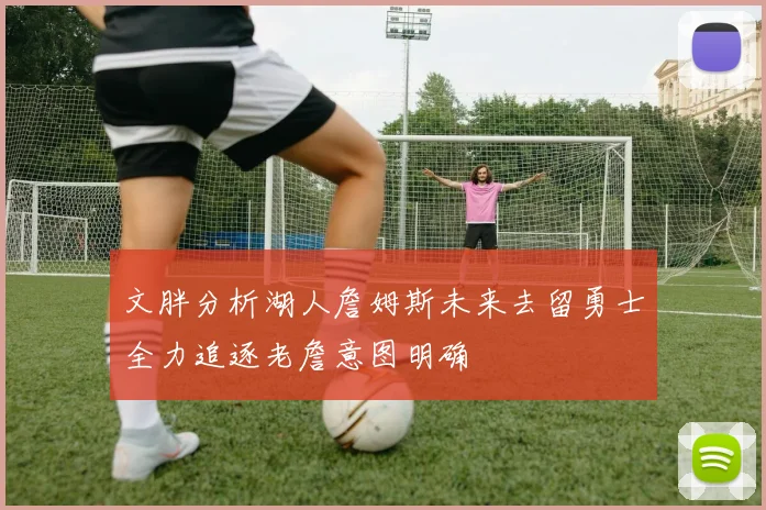 文胖分析湖人詹姆斯未来去留勇士全力追逐老詹意图明确
