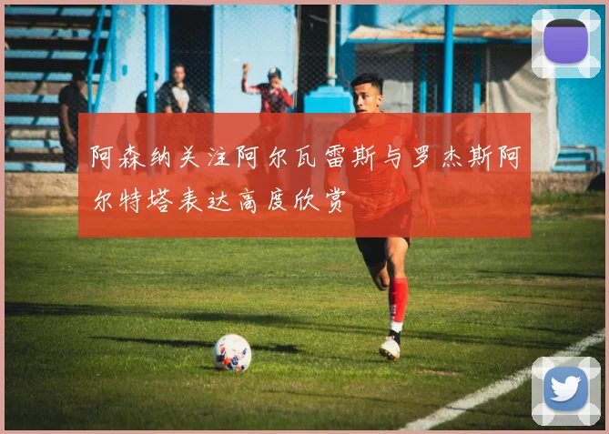 阿森纳关注阿尔瓦雷斯与罗杰斯阿尔特塔表达高度欣赏