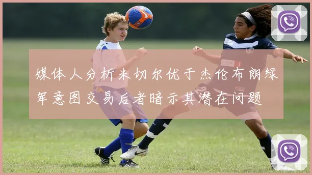 媒体人分析米切尔优于杰伦布朗绿军意图交易后者暗示其潜在问题