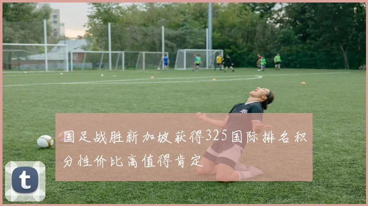 国足战胜新加坡获得325国际排名积分性价比高值得肯定