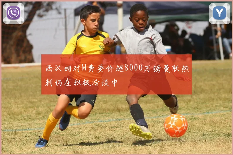 西汉姆对M费要价超8000万镑曼联热刺仍在积极洽谈中