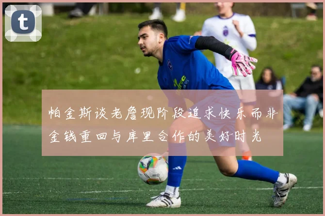 帕金斯谈老詹现阶段追求快乐而非金钱重回与库里合作的美好时光