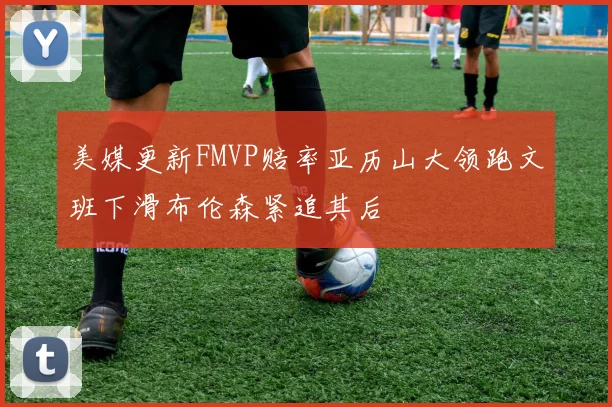 美媒更新FMVP赔率亚历山大领跑文班下滑布伦森紧追其后