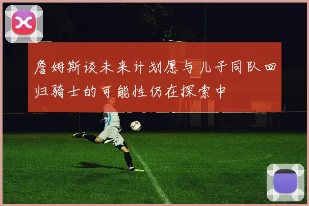 詹姆斯谈未来计划愿与儿子同队回归骑士的可能性仍在探索中
