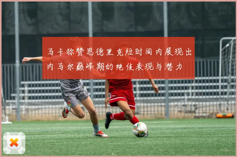 马卡称赞恩德里克短时间内展现出内马尔巅峰期的绝佳表现与潜力