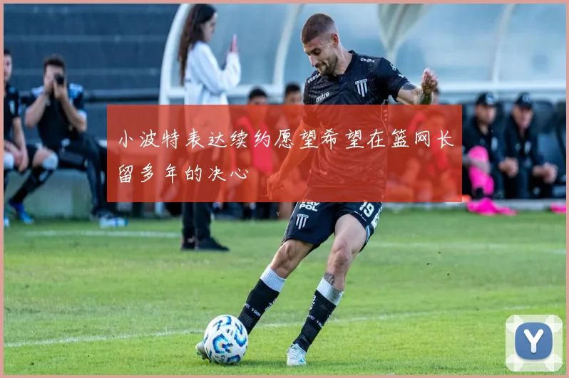 小波特表达续约愿望希望在篮网长留多年的决心