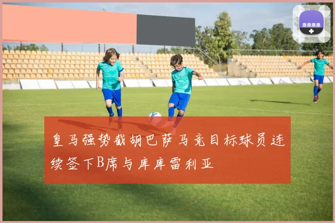 皇马强势截胡巴萨马竞目标球员连续签下B席与库库雷利亚