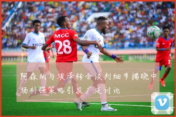 阿森纳与埃泽转会谈判细节揭晓中场补强策略引发广泛讨论