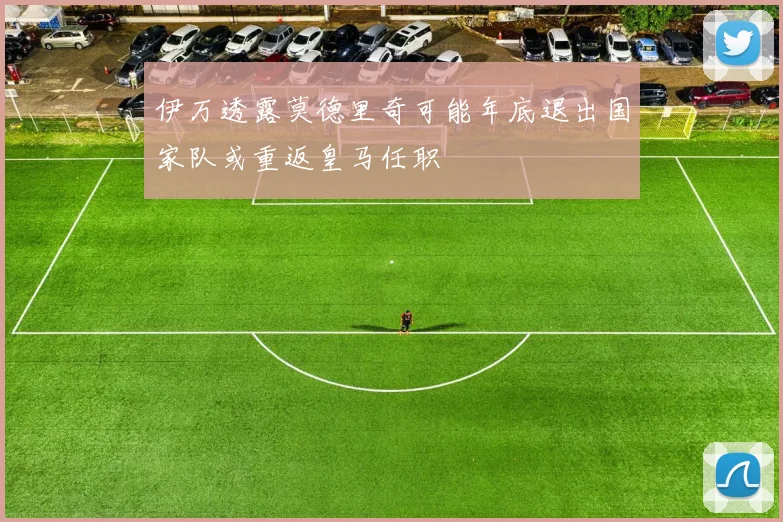 伊万透露莫德里奇可能年底退出国家队或重返皇马任职