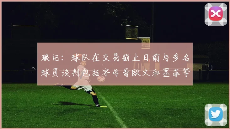 狼记：球队在交易截止日前与多名球员谈判包括字母哥欧文和墨菲等人