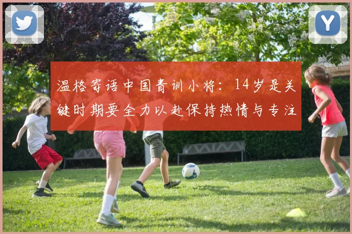 温格寄语中国青训小将：14岁是关键时期要全力以赴保持热情与专注
