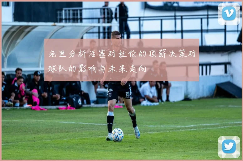 老里分析活塞对杜伦的顶薪决策对球队的影响与未来走向