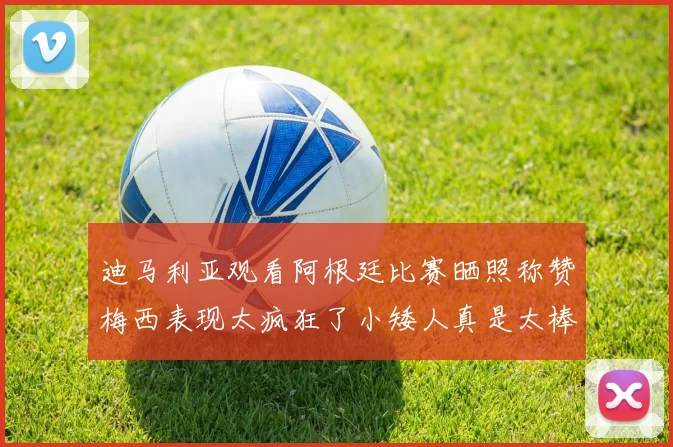 迪马利亚观看阿根廷比赛晒照称赞梅西表现太疯狂了小矮人真是太棒了