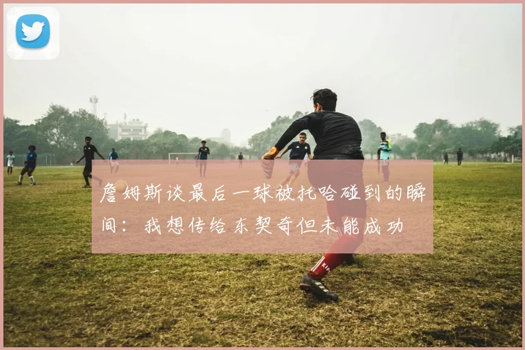 詹姆斯谈最后一球被托哈碰到的瞬间：我想传给东契奇但未能成功