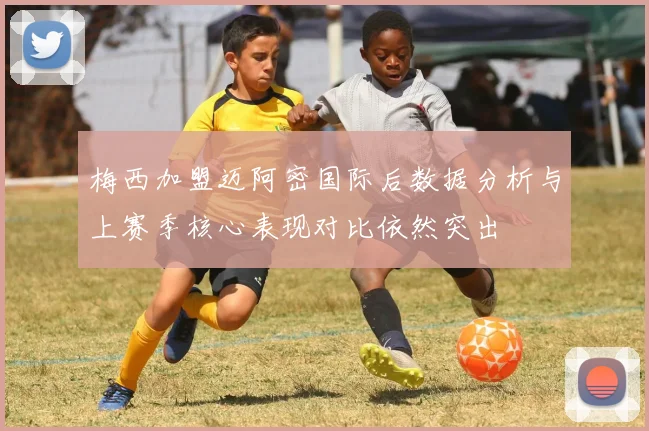 梅西加盟迈阿密国际后数据分析与上赛季核心表现对比依然突出