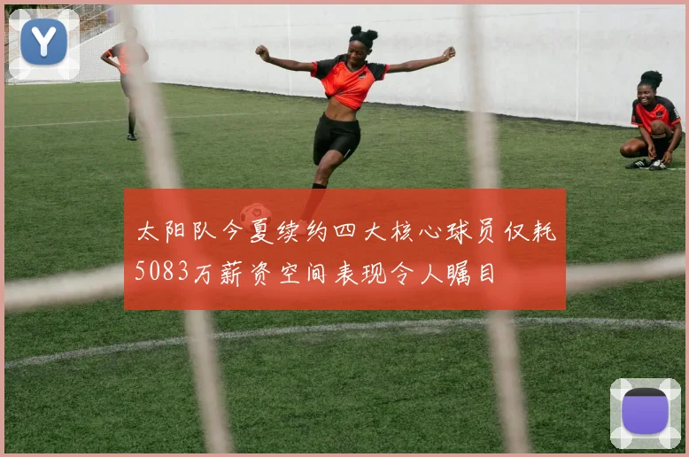 太阳队今夏续约四大核心球员仅耗5083万薪资空间表现令人瞩目