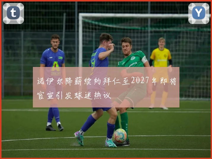诺伊尔降薪续约拜仁至2027年即将官宣引发球迷热议