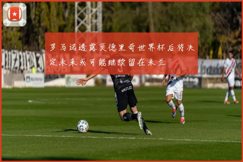 罗马诺透露莫德里奇世界杯后将决定未来或可能继续留在米兰