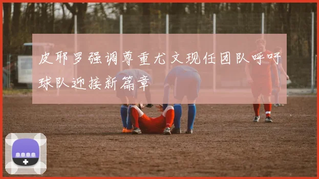 皮耶罗强调尊重尤文现任团队呼吁球队迎接新篇章