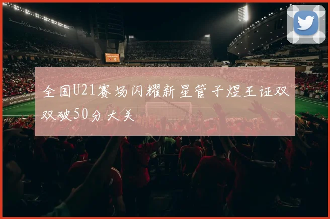 全国U21赛场闪耀新星管子煜王证双双破50分大关