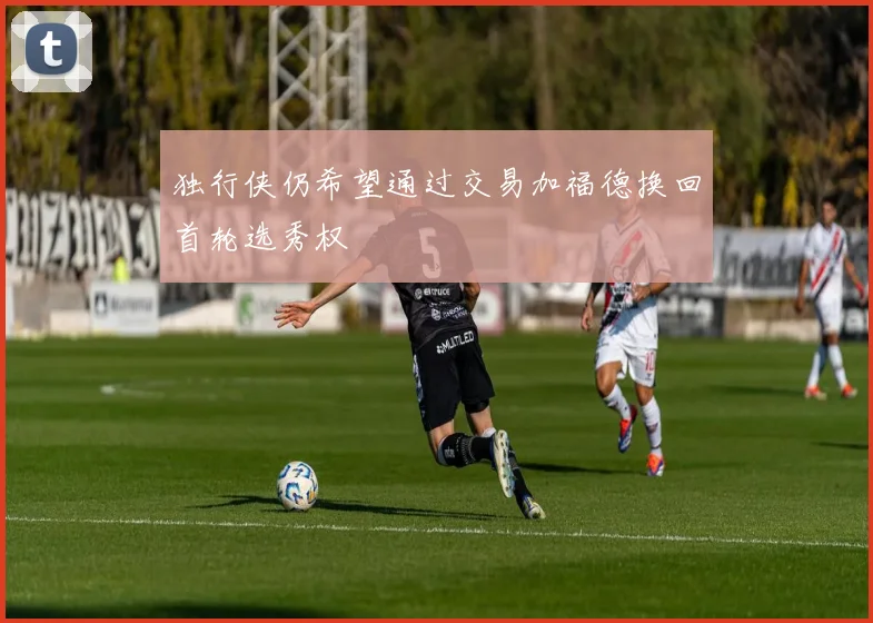 独行侠仍希望通过交易加福德换回首轮选秀权
