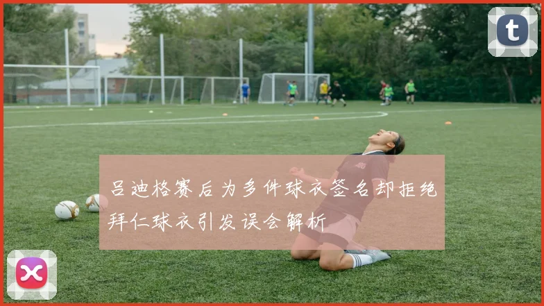 吕迪格赛后为多件球衣签名却拒绝拜仁球衣引发误会解析