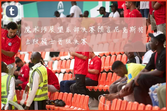 魔术师展望东部决赛预言尼克斯将击败骑士晋级决赛